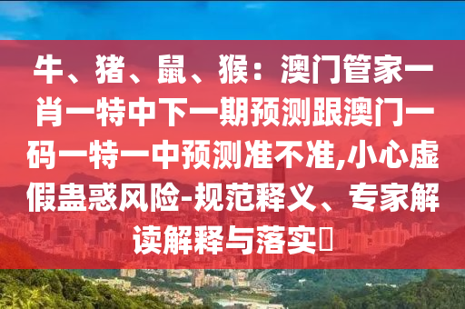 牛、豬、鼠、猴：澳門管家一肖一特中下一期預測跟澳門一碼一特一中預測準不準,小心虛假蠱惑風險-規(guī)范釋義、專家解讀解釋與落實?東莞市世佑電子有限公司