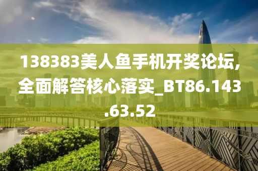 138383美人鱼手机开奖论坛,全面解答核心落实_BT86.143.63.52