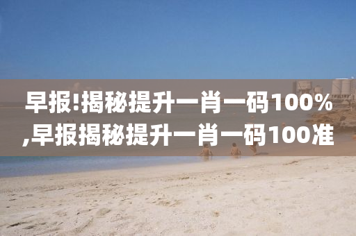 早报!揭秘提升一肖一码100%,早报揭秘提升一肖一码100准
