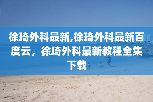 徐琦外科最新,徐琦外科最新百度云，徐琦外科最新教程全集下载