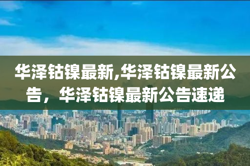 华泽钴镍最新,华泽钴镍最新公告，华泽钴镍最新公告速递