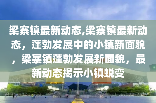梁寨镇最新动态,梁寨镇最新动态，蓬勃发展中的小镇新面貌，梁寨镇蓬勃发展新面貌，最新动态揭示小镇蜕变